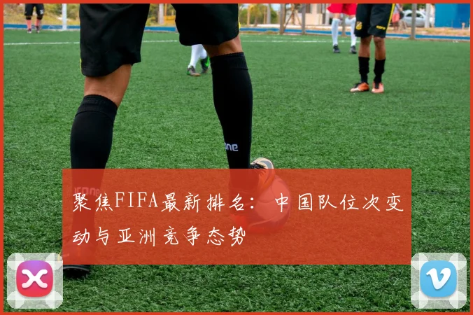 聚焦FIFA最新排名：中国队位次变动与亚洲竞争态势