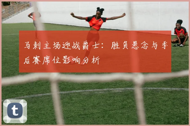 马刺主场迎战爵士：胜负悬念与季后赛席位影响分析