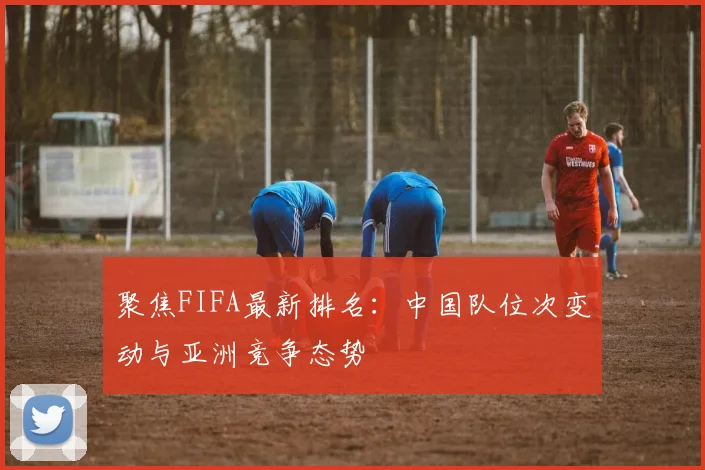 聚焦FIFA最新排名：中国队位次变动与亚洲竞争态势