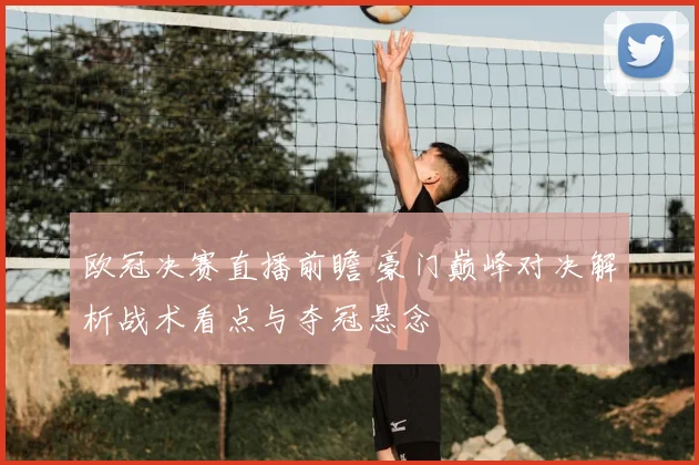 欧冠决赛直播前瞻 豪门巅峰对决解析战术看点与夺冠悬念